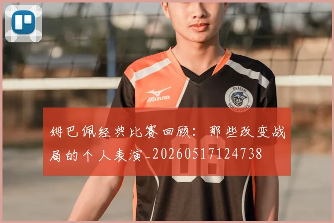 姆巴佩经典比赛回顾：那些改变战局的个人表演_20260517124738
