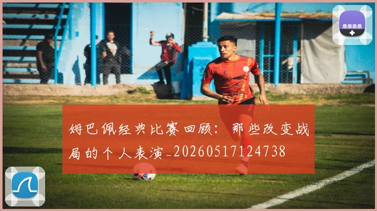 姆巴佩经典比赛回顾：那些改变战局的个人表演_20260517124738