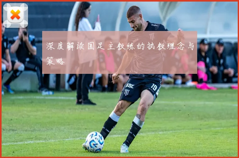 深度解读国足主教练的执教理念与策略