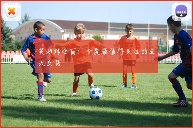 英超转会窗:今夏最值得关注的五大交易