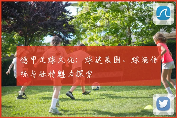 德甲足球文化:球迷氛围、球场传统与独特魅力探索