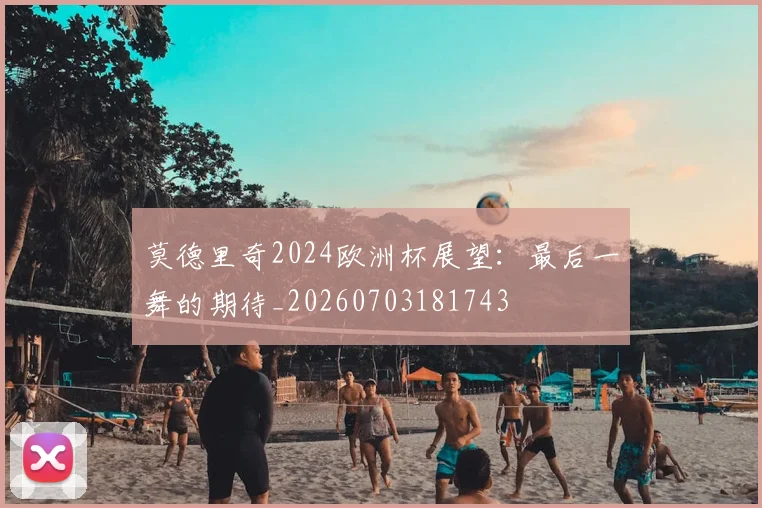 莫德里奇2024欧洲杯展望：最后一舞的期待_20260703181743